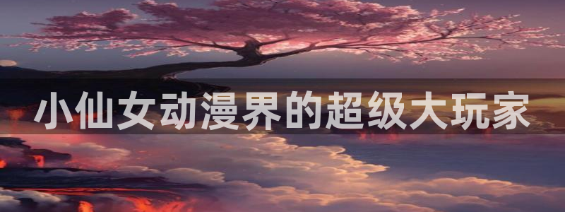 age动漫下载观看官网：小仙女动漫界的超级大玩家