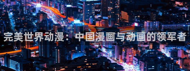 age动漫官网樱花动漫：完美世界动漫：中国漫画与动画的领军者